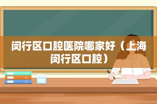 闵行区口腔医院哪家好（上海闵行区口腔）