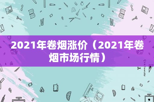 2021年卷烟涨价（2021年卷烟市场行情）