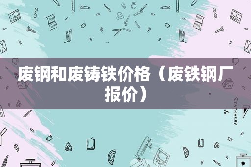 废钢和废铸铁价格（废铁钢厂报价）