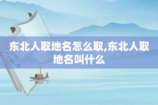 东北人取地名怎么取,东北人取地名叫什么