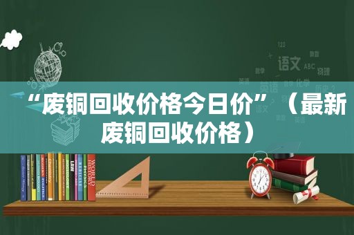 “废铜回收价格今日价”（最新废铜回收价格）