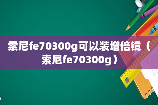 索尼fe70300g可以装增倍镜（索尼fe70300g）