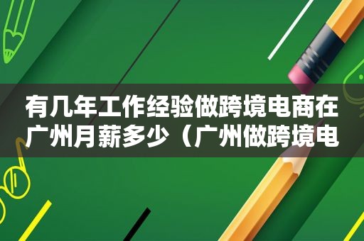 有几年工作经验做跨境电商在广州月薪多少（广州做跨境电商适合的创业园）
