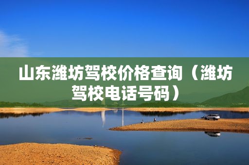 山东潍坊驾校价格查询（潍坊驾校电话号码）