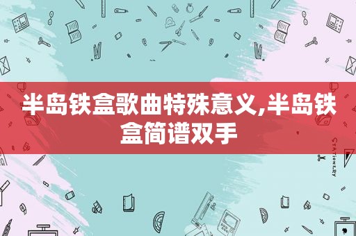 半岛铁盒歌曲特殊意义,半岛铁盒简谱双手