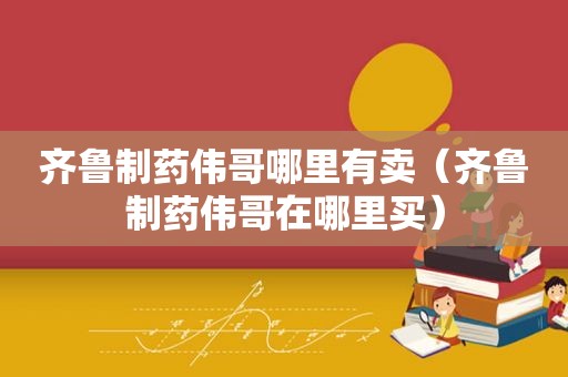 齐鲁制药伟哥哪里有卖（齐鲁制药伟哥在哪里买）