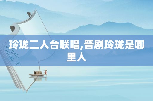 玲珑二人台联唱,晋剧玲珑是哪里人