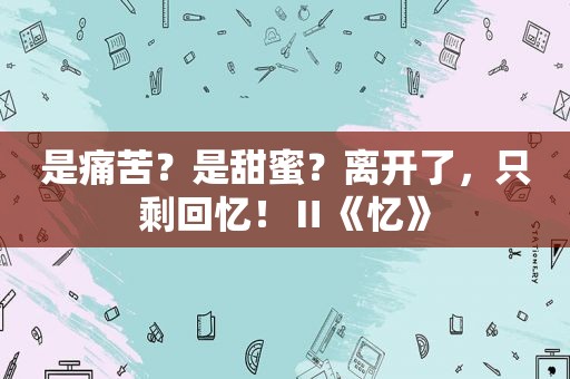 是痛苦？是甜蜜？离开了，只剩回忆！Ⅱ《忆》