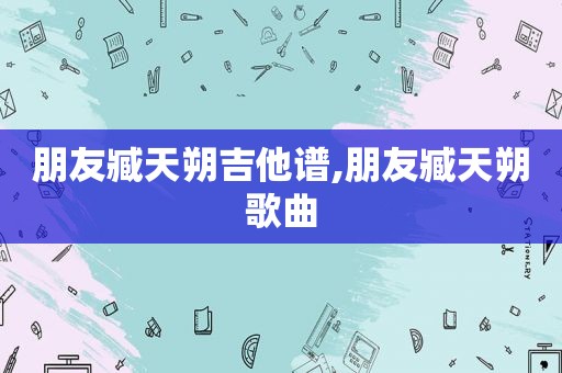 朋友臧天朔吉他谱,朋友臧天朔歌曲