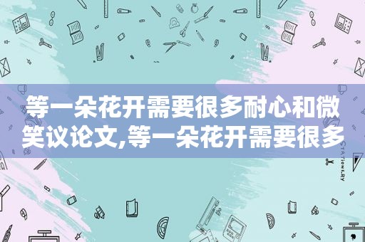 等一朵花开需要很多耐心和微笑议论文,等一朵花开需要很多耐心和等待的作文怎么写