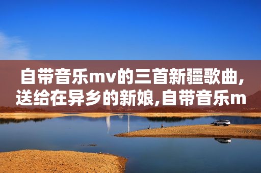 自带音乐mv的三首新疆歌曲,送给在异乡的新娘,自带音乐mv的三首新疆歌曲,送给在异乡的新疆人