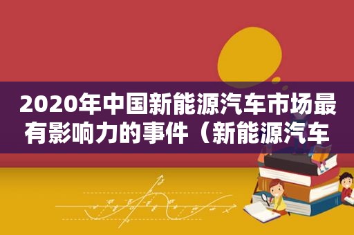 2020年中国新能源汽车市场最有影响力的事件（新能源汽车重大新闻）