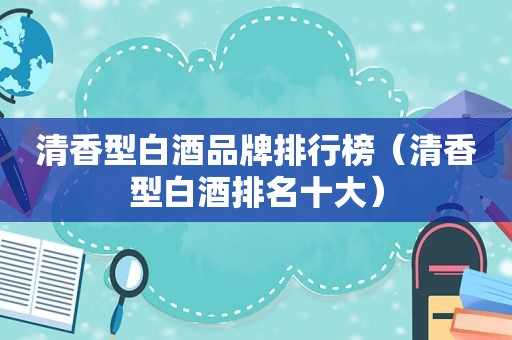 清香型白酒品牌排行榜（清香型白酒排名十大）