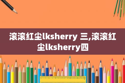 滚滚红尘lksherry 三,滚滚红尘lksherry四