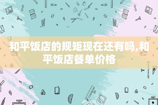 和平饭店的规矩现在还有吗,和平饭店餐单价格