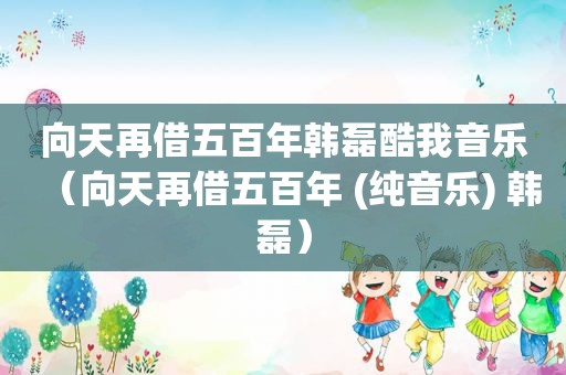向天再借五百年韩磊酷我音乐（向天再借五百年 (纯音乐) 韩磊）