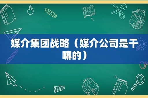 媒介集团战略（媒介公司是干嘛的）