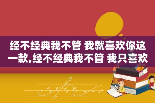 经不经典我不管 我就喜欢你这一款,经不经典我不管 我只喜欢这一款