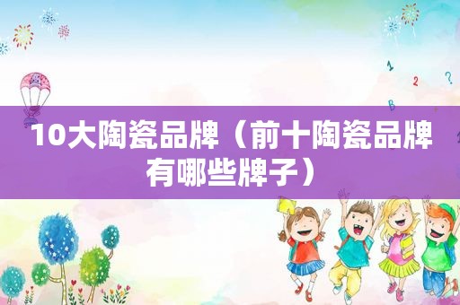 10大陶瓷品牌（前十陶瓷品牌有哪些牌子）