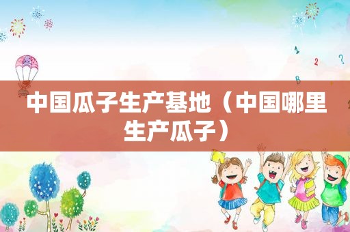 中国瓜子生产基地（中国哪里生产瓜子）