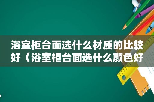 浴室柜台面选什么材质的比较好（浴室柜台面选什么颜色好看）