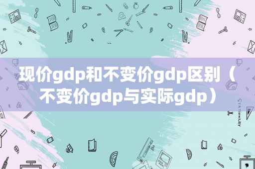现价gdp和不变价gdp区别（不变价gdp与实际gdp）
