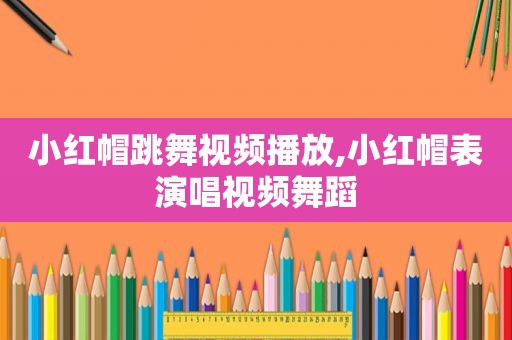 小红帽跳舞视频播放,小红帽表演唱视频舞蹈