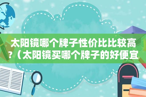 太阳镜哪个牌子性价比比较高?（太阳镜买哪个牌子的好便宜质量又好）