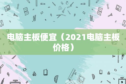 电脑主板便宜（2021电脑主板价格）