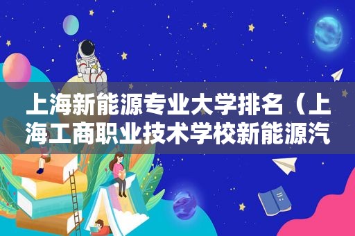 上海新能源专业大学排名（上海工商职业技术学校新能源汽车技术）