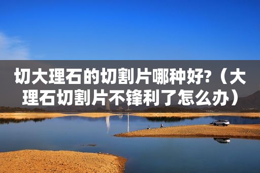 切大理石的切割片哪种好?（大理石切割片不锋利了怎么办）