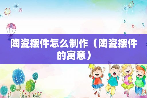 陶瓷摆件怎么制作（陶瓷摆件的寓意）