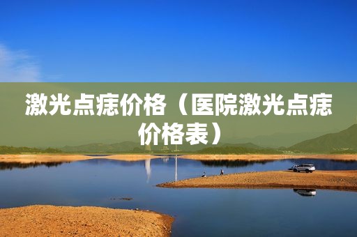 激光点痣价格（医院激光点痣价格表）
