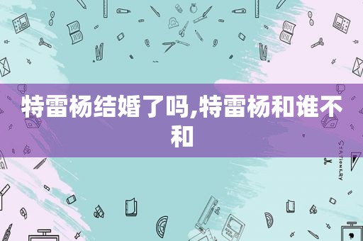 特雷杨结婚了吗,特雷杨和谁不和