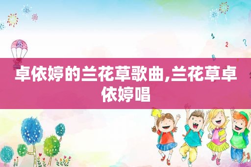卓依婷的兰花草歌曲,兰花草卓依婷唱