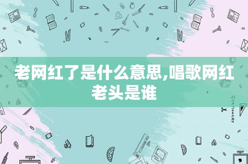 老网红了是什么意思,唱歌网红老头是谁