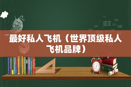 最好私人飞机（世界顶级私人飞机品牌）