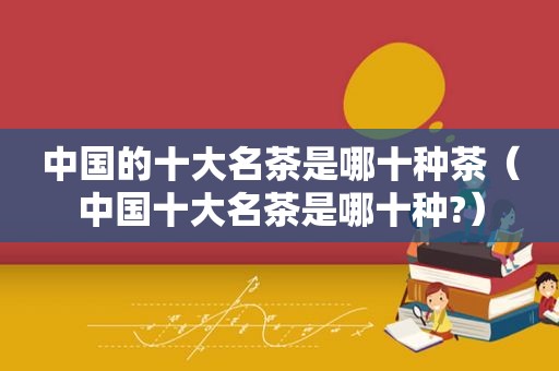 中国的十大名茶是哪十种茶（中国十大名茶是哪十种?）