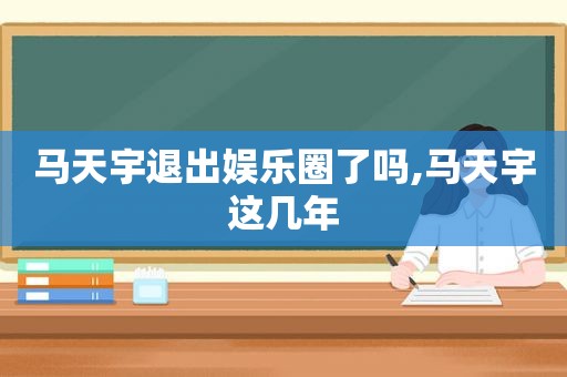 马天宇退出娱乐圈了吗,马天宇这几年