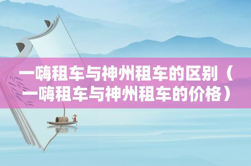 一嗨租车与神州租车的区别（一嗨租车与神州租车的价格）