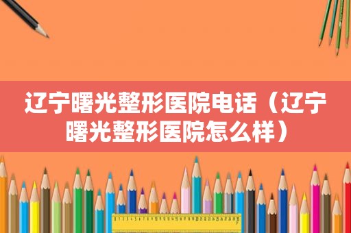 辽宁曙光整形医院电话（辽宁曙光整形医院怎么样）
