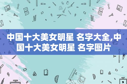 中国十大美女明星 名字大全,中国十大美女明星 名字图片