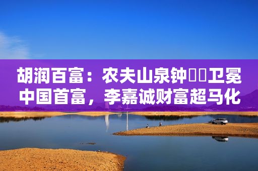 胡润百富：农夫山泉钟睒睒卫冕中国首富，李嘉诚财富超马化腾马云