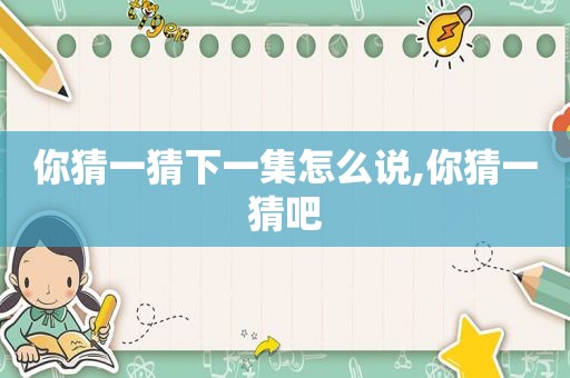 你猜一猜下一集怎么说,你猜一猜吧