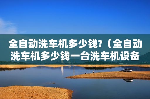 全自动洗车机多少钱?（全自动洗车机多少钱一台洗车机设备参考）