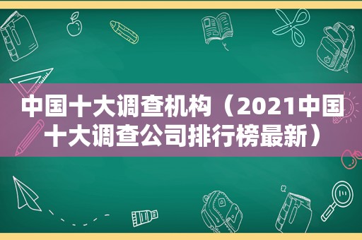 中国十大调查机构（2021中国十大调查公司排行榜最新）