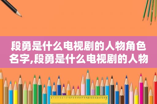 段勇是什么电视剧的人物角色名字,段勇是什么电视剧的人物角色扮演