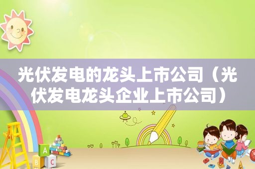 光伏发电的龙头上市公司（光伏发电龙头企业上市公司）