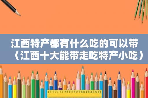 江西特产都有什么吃的可以带（江西十大能带走吃特产小吃）
