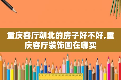 重庆客厅朝北的房子好不好,重庆客厅装饰画在哪买
